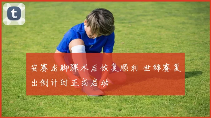 安赛龙脚踝术后恢复顺利 世锦赛复出倒计时正式启动