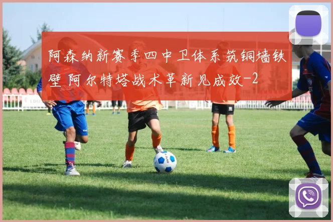 阿森纳新赛季四中卫体系筑铜墙铁壁 阿尔特塔战术革新见成效