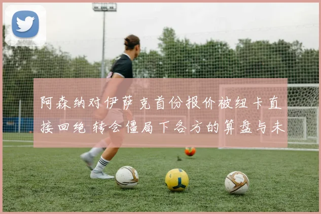 阿森纳对伊萨克首份报价被纽卡直接回绝 转会僵局下各方的算盘与未来演变