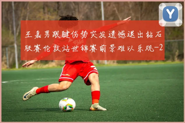 王嘉男跟腱伤势突发遗憾退出钻石联赛伦敦站世锦赛前景难以乐观