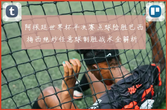 阿根廷世界杯半决赛点球险胜巴西 梅西绝妙任意球制胜战术全解析