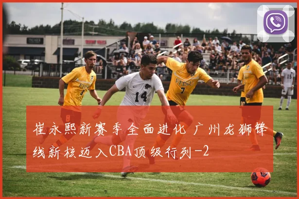 崔永熙新赛季全面进化 广州龙狮锋线新核迈入CBA顶级行列
