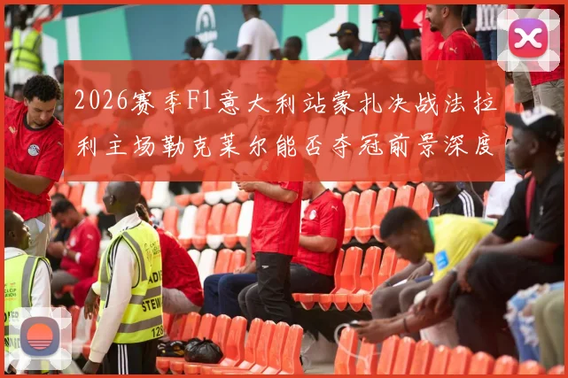 2026赛季F1意大利站蒙扎决战法拉利主场勒克莱尔能否夺冠前景深度分析
