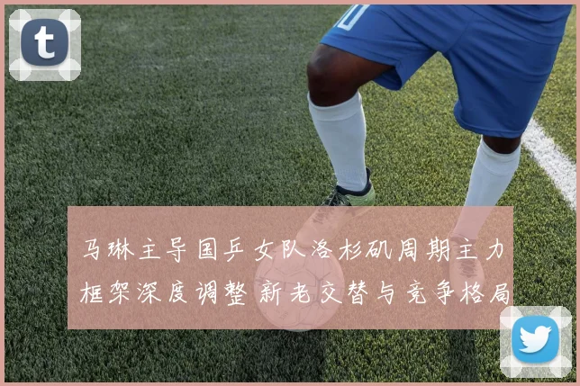 马琳主导国乒女队洛杉矶周期主力框架深度调整 新老交替与竞争格局重塑并行