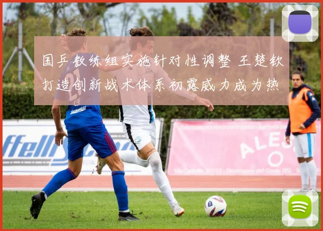 国乒教练组实施针对性调整 王楚钦打造创新战术体系初露威力成为热议焦点