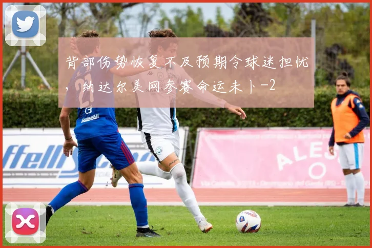背部伤势恢复不及预期令球迷担忧，纳达尔美网参赛命运未卜