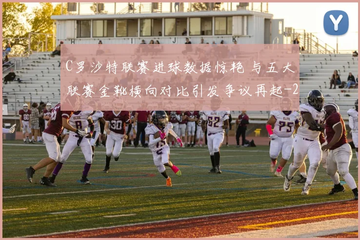 C罗沙特联赛进球数据惊艳 与五大联赛金靴横向对比引发争议再起