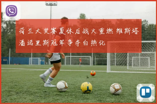 荷兰大奖赛夏休后战火重燃 维斯塔潘诺里斯冠军争夺白热化