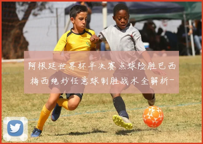 阿根廷世界杯半决赛点球险胜巴西 梅西绝妙任意球制胜战术全解析