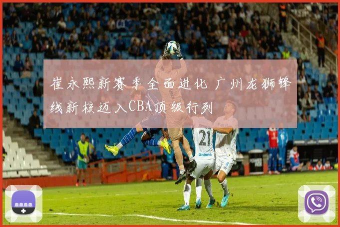 崔永熙新赛季全面进化 广州龙狮锋线新核迈入CBA顶级行列