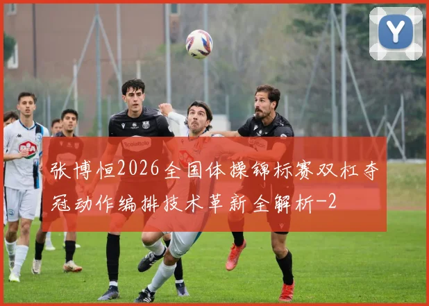 张博恒2026全国体操锦标赛双杠夺冠动作编排技术革新全解析