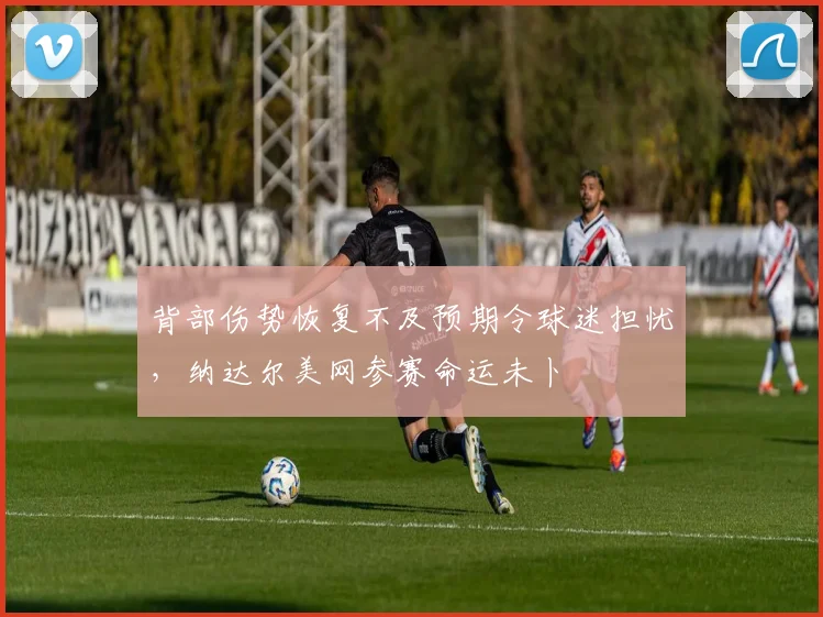 背部伤势恢复不及预期令球迷担忧，纳达尔美网参赛命运未卜