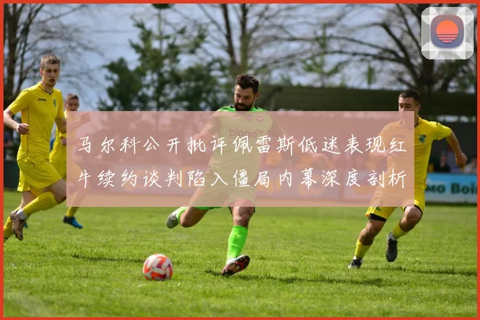 马尔科公开批评佩雷斯低迷表现红牛续约谈判陷入僵局内幕深度剖析
