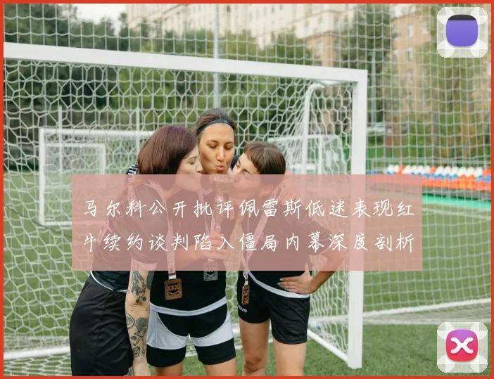 马尔科公开批评佩雷斯低迷表现红牛续约谈判陷入僵局内幕深度剖析