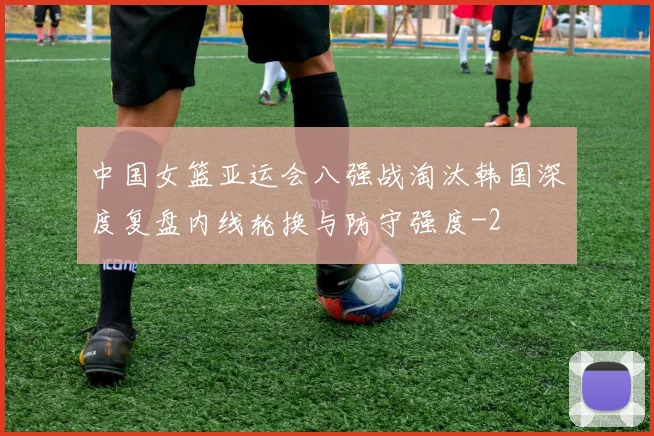 中国女篮亚运会八强战淘汰韩国深度复盘内线轮换与防守强度