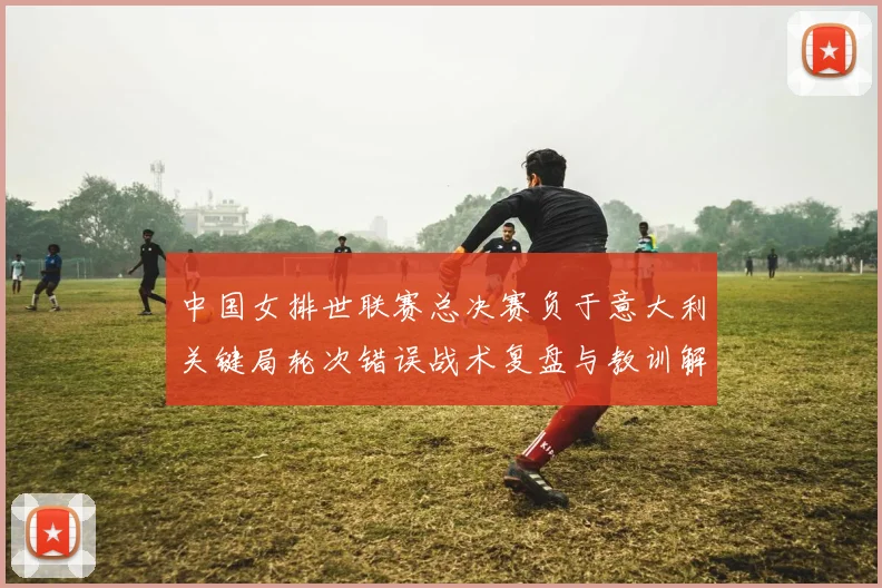 中国女排世联赛总决赛负于意大利关键局轮次错误战术复盘与教训解析