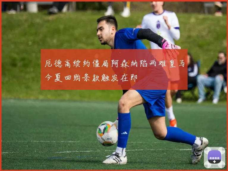 厄德高续约僵局阿森纳陷两难皇马今夏回购条款触发在即