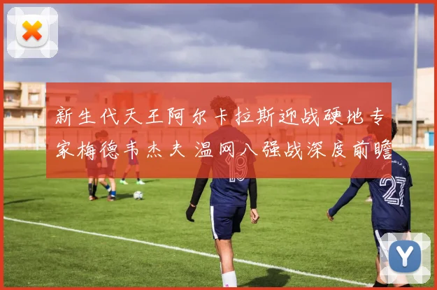 新生代天王阿尔卡拉斯迎战硬地专家梅德韦杰夫 温网八强战深度前瞻