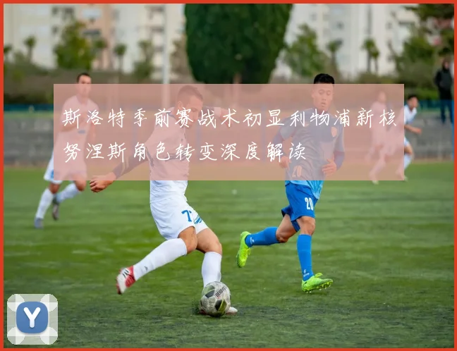 斯洛特季前赛战术初显利物浦新核努涅斯角色转变深度解读