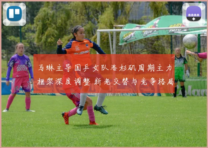 马琳主导国乒女队洛杉矶周期主力框架深度调整 新老交替与竞争格局重塑并行