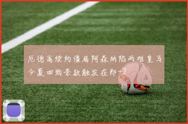 厄德高续约僵局阿森纳陷两难皇马今夏回购条款触发在即