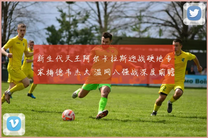 新生代天王阿尔卡拉斯迎战硬地专家梅德韦杰夫 温网八强战深度前瞻