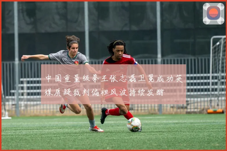 中国重量级拳王张志磊卫冕成功英媒质疑裁判偏袒风波持续发酵