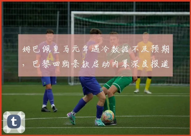 姆巴佩皇马元年遇冷数据不及预期，巴黎回购条款启动内幕深度报道