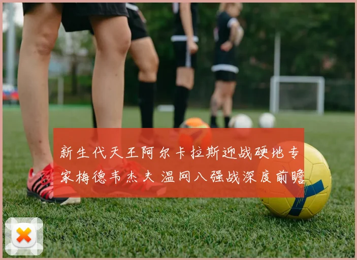 新生代天王阿尔卡拉斯迎战硬地专家梅德韦杰夫 温网八强战深度前瞻