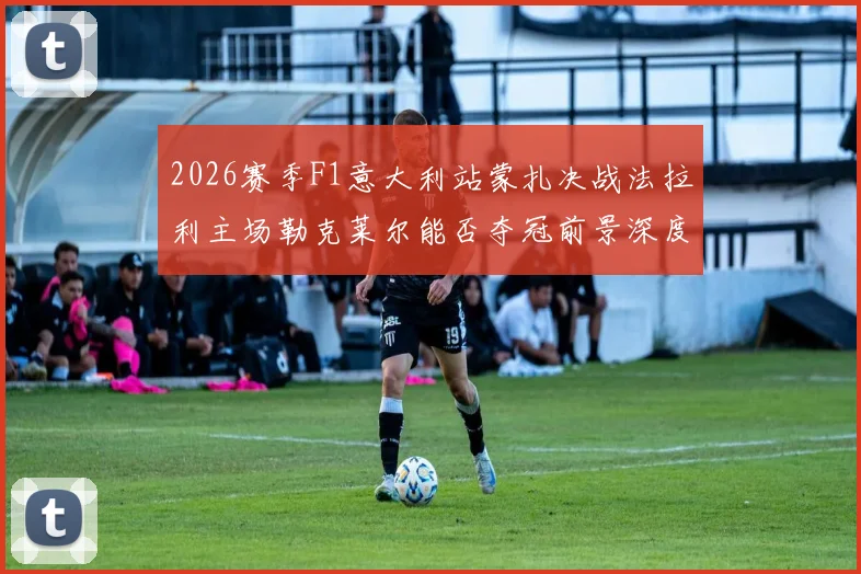 2026赛季F1意大利站蒙扎决战法拉利主场勒克莱尔能否夺冠前景深度分析