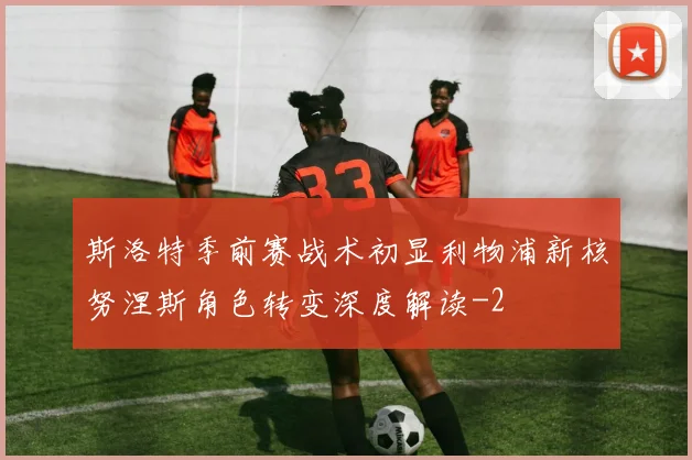 斯洛特季前赛战术初显利物浦新核努涅斯角色转变深度解读