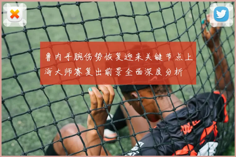 鲁内手腕伤势恢复迎来关键节点上海大师赛复出前景全面深度分析