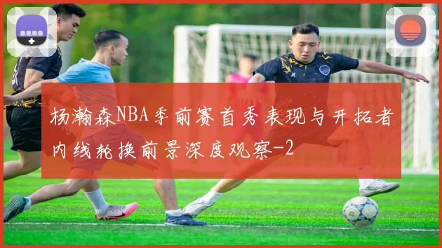 杨瀚森NBA季前赛首秀表现与开拓者内线轮换前景深度观察