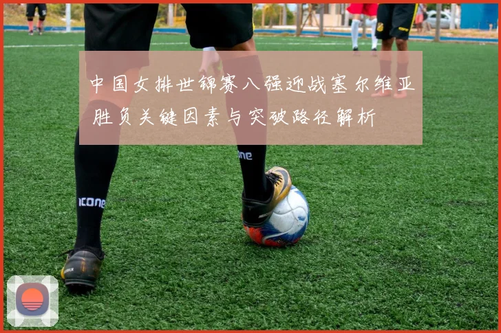 中国女排世锦赛八强迎战塞尔维亚 胜负关键因素与突破路径解析